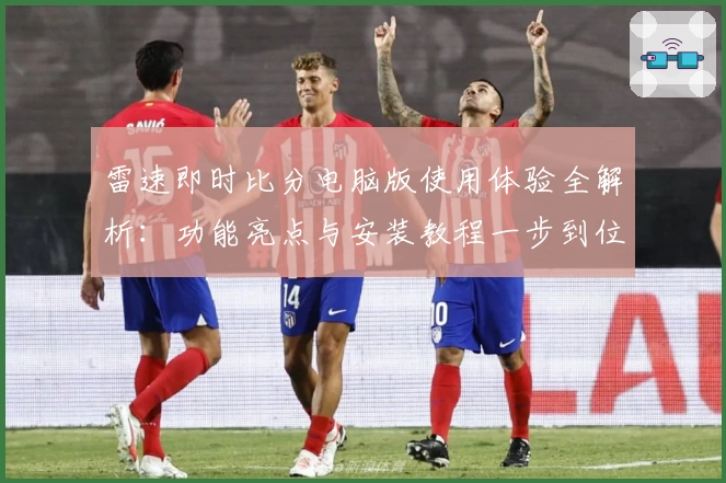 雷速即时比分电脑版使用体验全解析:功能亮点与安装教程一步到位