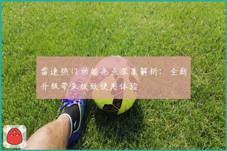 雷速热门功能亮点深度解析：全新升级带来极致使用体验