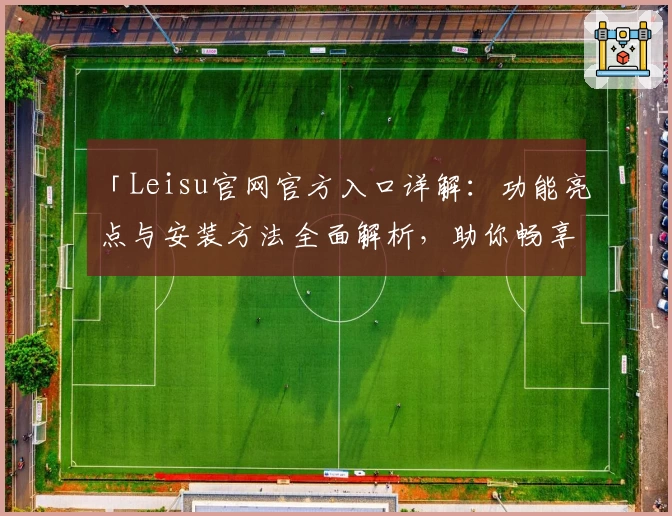 「Leisu官网官方入口详解：功能亮点与安装方法全面解析，助你畅享高级体验」
