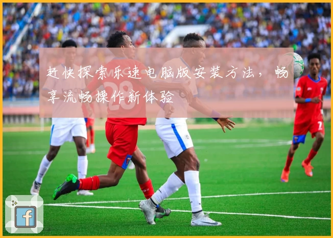 赶快探索乐速电脑版安装方法，畅享流畅操作新体验