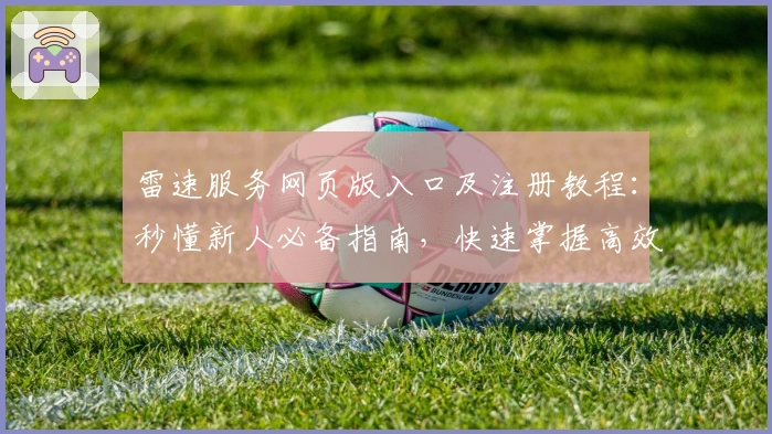 雷速服务网页版入口及注册教程：秒懂新人必备指南，快速掌握高效使用技巧