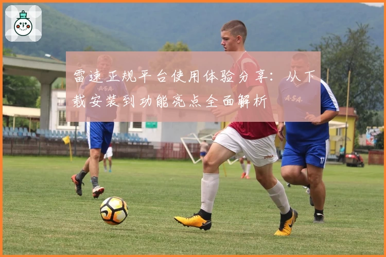 雷速正规平台使用体验分享：从下载安装到功能亮点全面解析