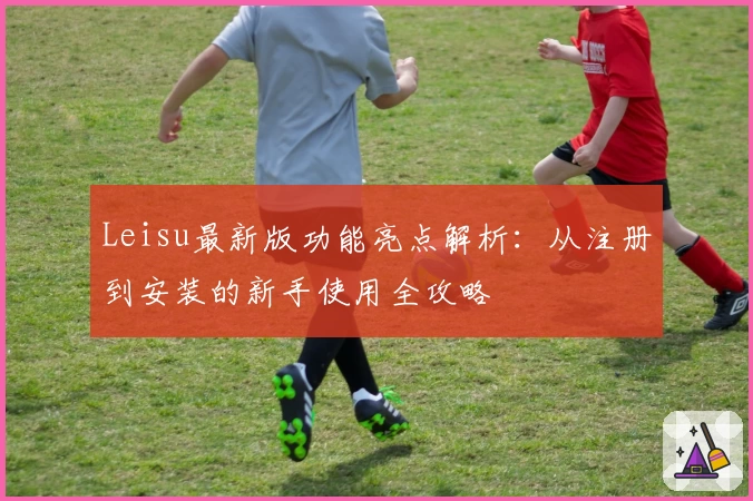 Leisu最新版功能亮点解析：从注册到安装的新手使用全攻略